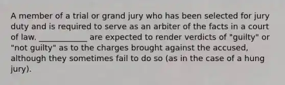 A member of a trial or grand jury who has been selected for jury duty and is required to serve as an arbiter of the facts in a court of law. ____________ are expected to render verdicts of "guilty" or "not guilty" as to the charges brought against the accused, although they sometimes fail to do so (as in the case of a hung jury).