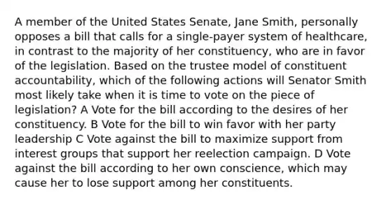 A member of the United States Senate, Jane Smith, personally opposes a bill that calls for a single-payer system of healthcare, in contrast to the majority of her constituency, who are in favor of the legislation. Based on the trustee model of constituent accountability, which of the following actions will Senator Smith most likely take when it is time to vote on the piece of legislation? A Vote for the bill according to the desires of her constituency. B Vote for the bill to win favor with her party leadership C Vote against the bill to maximize support from interest groups that support her reelection campaign. D Vote against the bill according to her own conscience, which may cause her to lose support among her constituents.