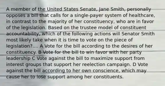 A member of the United States Senate, Jane Smith, personally opposes a bill that calls for a single-payer system of healthcare, in contrast to the majority of her constituency, who are in favor of the legislation. Based on the trustee model of constituent accountability, which of the following actions will Senator Smith most likely take when it is time to vote on the piece of legislation?.... A Vote for the bill according to the desires of her constituency. B Vote for the bill to win favor with her party leadership C Vote against the bill to maximize support from interest groups that support her reelection campaign. D Vote against the bill according to her own conscience, which may cause her to lose support among her constituents.