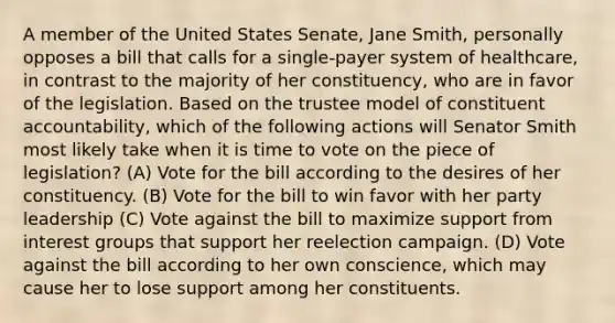 A member of the United States Senate, Jane Smith, personally opposes a bill that calls for a single-payer system of healthcare, in contrast to the majority of her constituency, who are in favor of the legislation. Based on the trustee model of constituent accountability, which of the following actions will Senator Smith most likely take when it is time to vote on the piece of legislation? (A) Vote for the bill according to the desires of her constituency. (B) Vote for the bill to win favor with her party leadership (C) Vote against the bill to maximize support from interest groups that support her reelection campaign. (D) Vote against the bill according to her own conscience, which may cause her to lose support among her constituents.