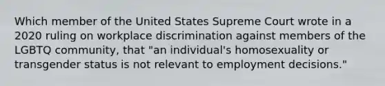 Which member of the United States Supreme Court wrote in a 2020 ruling on workplace discrimination against members of the LGBTQ community, that "an individual's homosexuality or transgender status is not relevant to employment decisions."