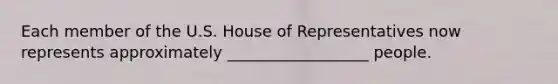 Each member of the U.S. House of Representatives now represents approximately __________________ people.