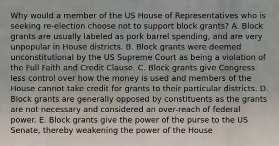 Why would a member of the US House of Representatives who is seeking re-election choose not to support block grants? A. Block grants are usually labeled as pork barrel spending, and are very unpopular in House districts. B. Block grants were deemed unconstitutional by the US Supreme Court as being a violation of the Full Faith and Credit Clause. C. Block grants give Congress less control over how the money is used and members of the House cannot take credit for grants to their particular districts. D. Block grants are generally opposed by constituents as the grants are not necessary and considered an over-reach of federal power. E. Block grants give the power of the purse to the US Senate, thereby weakening the power of the House