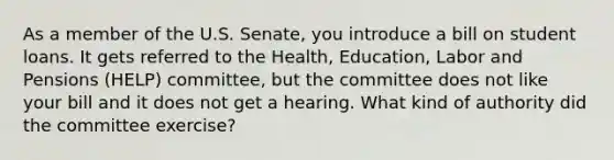 As a member of the U.S. Senate, you introduce a bill on student loans. It gets referred to the Health, Education, Labor and Pensions (HELP) committee, but the committee does not like your bill and it does not get a hearing. What kind of authority did the committee exercise?