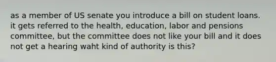 as a member of US senate you introduce a bill on student loans. it gets referred to the health, education, labor and pensions committee, but the committee does not like your bill and it does not get a hearing waht kind of authority is this?