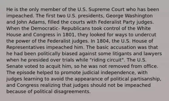 He is the only member of the U.S. Supreme Court who has been impeached. The first two U.S. presidents, George Washington and John Adams, filled the courts with Federalist Party judges. When the Democratic- Republicans took control of the White House and Congress in 1801, they looked for ways to undercut the power of the Federalist judges. In 1804, the U.S. House of Representatives impeached him. The basic accusation was that he had been politically biased against some litigants and lawyers when he presided over trials while "riding circuit". The U.S. Senate voted to acquit him, so he was not removed from office. The episode helped to promote judicial independence, with judges learning to avoid the appearance of political partisanship, and Congress realizing that judges should not be impeached because of political disagreements.