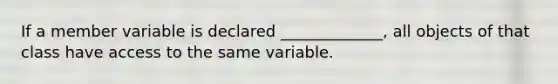 If a member variable is declared _____________, all objects of that class have access to the same variable.