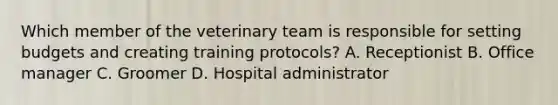 Which member of the veterinary team is responsible for setting budgets and creating training protocols? A. Receptionist B. Office manager C. Groomer D. Hospital administrator