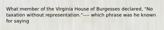 What member of the Virginia House of Burgesses declared, "No taxation without representation."---- which phrase was he known for saying