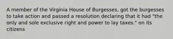 A member of the Virginia House of Burgesses, got the burgesses to take action and passed a resolution declaring that it had "the only and sole exclusive right and power to lay taxes." on its citizens