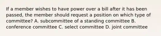 If a member wishes to have power over a bill after it has been passed, the member should request a position on which type of committee? A. subcommittee of a standing committee B. conference committee C. select committee D. joint committee