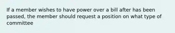 If a member wishes to have power over a bill after has been passed, the member should request a position on what type of committee