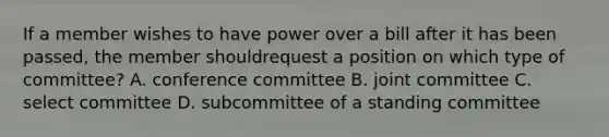 If a member wishes to have power over a bill after it has been passed, the member shouldrequest a position on which type of committee? A. conference committee B. joint committee C. select committee D. subcommittee of a standing committee