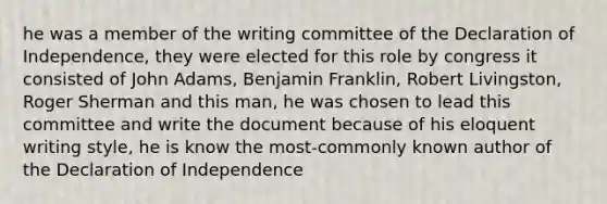 he was a member of the writing committee of the Declaration of Independence, they were elected for this role by congress it consisted of John Adams, Benjamin Franklin, Robert Livingston, Roger Sherman and this man, he was chosen to lead this committee and write the document because of his eloquent writing style, he is know the most-commonly known author of the Declaration of Independence