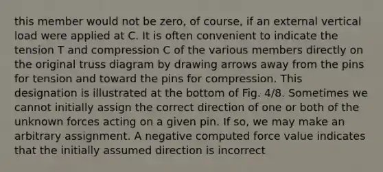 this member would not be zero, of course, if an external vertical load were applied at C. It is often convenient to indicate the tension T and compression C of the various members directly on the original truss diagram by drawing arrows away from the pins for tension and toward the pins for compression. This designation is illustrated at the bottom of Fig. 4/8. Sometimes we cannot initially assign the correct direction of one or both of the unknown forces acting on a given pin. If so, we may make an arbitrary assignment. A negative computed force value indicates that the initially assumed direction is incorrect