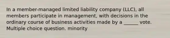 In a member-managed limited liability company (LLC), all members participate in management, with decisions in the ordinary course of business activities made by a ______ vote. Multiple choice question. minority