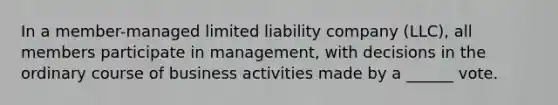 In a member-managed limited liability company (LLC), all members participate in management, with decisions in the ordinary course of business activities made by a ______ vote.