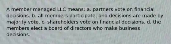 A member-managed LLC means: a. partners vote on financial decisions. b. all members participate, and decisions are made by majority vote. c. shareholders vote on financial decisions. d. the members elect a board of directors who make business decisions.