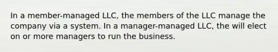 In a member-managed LLC, the members of the LLC manage the company via a system. In a manager-managed LLC, the will elect on or more managers to run the business.