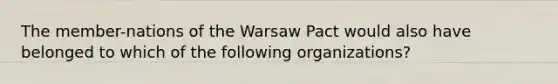 The member-nations of the Warsaw Pact would also have belonged to which of the following organizations?