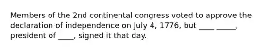 Members of the 2nd continental congress voted to approve the declaration of independence on July 4, 1776, but ____ _____, president of ____, signed it that day.