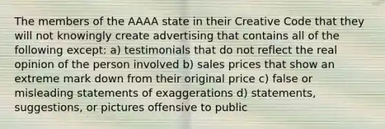 The members of the AAAA state in their Creative Code that they will not knowingly create advertising that contains all of the following except: a) testimonials that do not reflect the real opinion of the person involved b) sales prices that show an extreme mark down from their original price c) false or misleading statements of exaggerations d) statements, suggestions, or pictures offensive to public