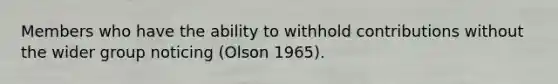 Members who have the ability to withhold contributions without the wider group noticing (Olson 1965).