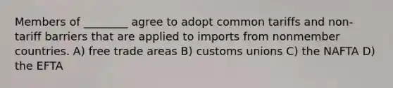 Members of ________ agree to adopt common tariffs and non-tariff barriers that are applied to imports from nonmember countries. A) free trade areas B) customs unions C) the NAFTA D) the EFTA