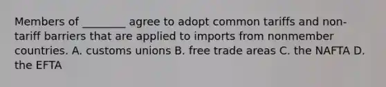 Members of ________ agree to adopt common tariffs and non-tariff barriers that are applied to imports from nonmember countries. A. customs unions B. free trade areas C. the NAFTA D. the EFTA