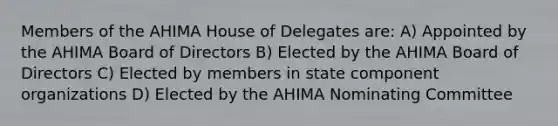 Members of the AHIMA House of Delegates are: A) Appointed by the AHIMA Board of Directors B) Elected by the AHIMA Board of Directors C) Elected by members in state component organizations D) Elected by the AHIMA Nominating Committee