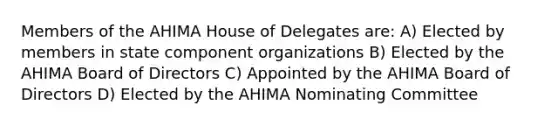 Members of the AHIMA House of Delegates are: A) Elected by members in state component organizations B) Elected by the AHIMA Board of Directors C) Appointed by the AHIMA Board of Directors D) Elected by the AHIMA Nominating Committee