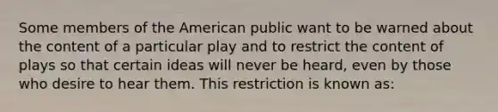 Some members of the American public want to be warned about the content of a particular play and to restrict the content of plays so that certain ideas will never be heard, even by those who desire to hear them. This restriction is known as: