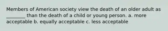 Members of American society view the death of an older adult as ________ than the death of a child or young person. a. more acceptable b. equally acceptable c. less acceptable