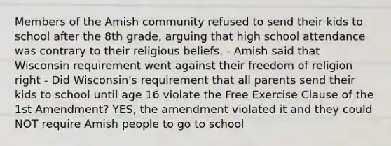 Members of the Amish community refused to send their kids to school after the 8th grade, arguing that high school attendance was contrary to their religious beliefs. - Amish said that Wisconsin requirement went against their <a href='https://www.questionai.com/knowledge/kUeWpBQLDM-freedom-of-religion' class='anchor-knowledge'>freedom of religion</a> right - Did Wisconsin's requirement that all parents send their kids to school until age 16 violate the Free Exercise Clause of the 1st Amendment? YES, the amendment violated it and they could NOT require Amish people to go to school