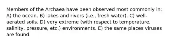 Members of the Archaea have been observed most commonly in: A) the ocean. B) lakes and rivers (i.e., fresh water). C) well-aerated soils. D) very extreme (with respect to temperature, salinity, pressure, etc.) environments. E) the same places viruses are found.