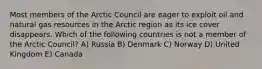 Most members of the Arctic Council are eager to exploit oil and natural gas resources in the Arctic region as its ice cover disappears. Which of the following countries is not a member of the Arctic Council? A) Russia B) Denmark C) Norway D) United Kingdom E) Canada