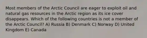 Most members of the Arctic Council are eager to exploit oil and natural gas resources in the Arctic region as its ice cover disappears. Which of the following countries is not a member of the Arctic Council? A) Russia B) Denmark C) Norway D) United Kingdom E) Canada