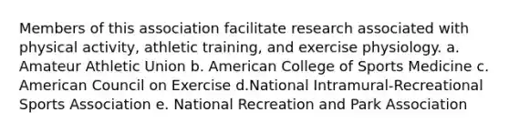 Members of this association facilitate research associated with physical activity, athletic training, and exercise physiology. a. Amateur Athletic Union b. American College of Sports Medicine c. American Council on Exercise d.National Intramural-Recreational Sports Association e. National Recreation and Park Association