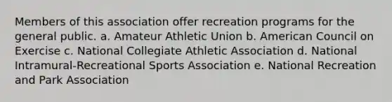 Members of this association offer recreation programs for the general public. a. Amateur Athletic Union b. American Council on Exercise c. National Collegiate Athletic Association d. National Intramural-Recreational Sports Association e. National Recreation and Park Association