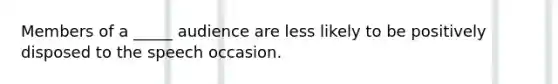 Members of a _____ audience are less likely to be positively disposed to the speech occasion.