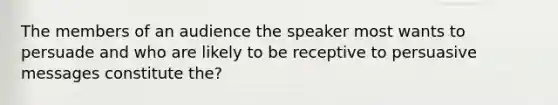 The members of an audience the speaker most wants to persuade and who are likely to be receptive to persuasive messages constitute the?