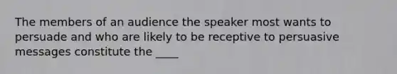 The members of an audience the speaker most wants to persuade and who are likely to be receptive to persuasive messages constitute the ____