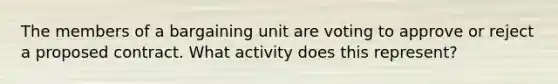 The members of a bargaining unit are voting to approve or reject a proposed contract. What activity does this represent?