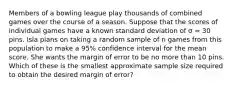 Members of a bowling league play thousands of combined games over the course of a season. Suppose that the scores of individual games have a known standard deviation of σ = 30 pins. Isla plans on taking a random sample of n games from this population to make a 95% confidence interval for the mean score. She wants the margin of error to be no more than 10 pins. Which of these is the smallest approximate sample size required to obtain the desired margin of error?