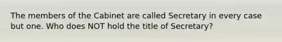 The members of the Cabinet are called Secretary in every case but one. Who does NOT hold the title of Secretary?