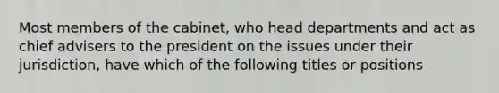 Most members of the cabinet, who head departments and act as chief advisers to the president on the issues under their jurisdiction, have which of the following titles or positions