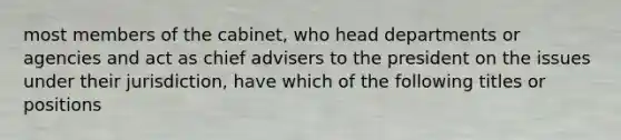 most members of the cabinet, who head departments or agencies and act as chief advisers to the president on the issues under their jurisdiction, have which of the following titles or positions