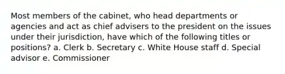 Most members of the cabinet, who head departments or agencies and act as chief advisers to the president on the issues under their jurisdiction, have which of the following titles or positions? a. Clerk b. Secretary c. White House staff d. Special advisor e. Commissioner