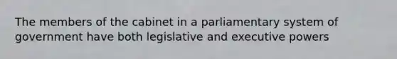 The members of the cabinet in a parliamentary system of government have both legislative and executive powers