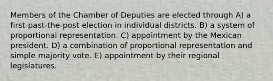 Members of the Chamber of Deputies are elected through A) a first-past-the-post election in individual districts. B) a system of proportional representation. C) appointment by the Mexican president. D) a combination of proportional representation and simple majority vote. E) appointment by their regional legislatures.